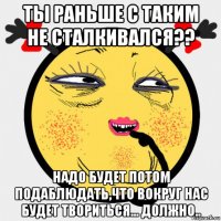 ты раньше с таким не сталкивался?? надо будет потом подаблюдать,что вокруг нас будет твориться... должно..