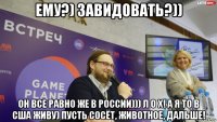 ему?) завидовать?)) он все равно же в россии))) л о х! а я то в сша живу) пусть сосёт, животное, дальше!