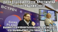 да он дешевка просто. проститутка youtube рашкинского. выкинут его и плакаться он будет. ты подсос его? вышвырните это говно отсюда!