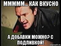 ммммм... как вкусно а добавки можно? с подливкой!