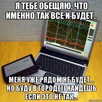 я тебе обещяю, что именно так все и будет.. меня уже рядом не будет... но буду в городе)) найдёшь если это не так...