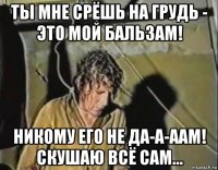ты мне срёшь на грудь - это мой бальзам! никому его не да-а-аам! скушаю всё сам...