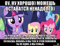 оу, ну хорошо) можешь оставатся ненадолго) но я обещаю, что мы найдём твоего хозяина, так что не расстаивайся и не грусти, поверь ты познаешь любовь и мы тебе в этом поможем. ты не один, а мы семья)