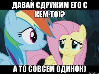 давай сдружим его с кем-то)? а то совсем одинок)