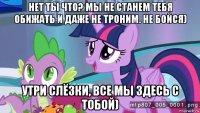 нет ты что? мы не станем тебя обижать и даже не троним. не бойся) утри слёзки, все мы здесь с тобой)