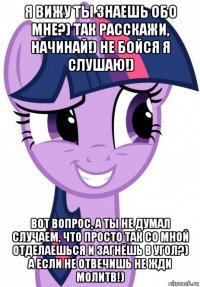 я вижу ты знаешь обо мне?) так расскажи, начинай!) не бойся я слушаю!) вот вопрос, а ты не думал случаем, что просто так со мной отделаешься и загнёшь в угол?) а если не отвечишь не жди молитв!)