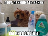 пора принимать ванну вы мне помогите!