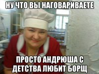 ну что вы наговариваете просто андрюша с детства любит борщ