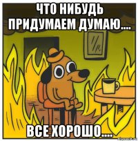 что нибудь придумаем думаю.... все хорошо....