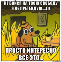 не бойся на твою свободу я не претендую....))) просто интересно все это...