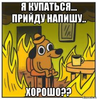 я купаться... прийду напишу.. хорошо??