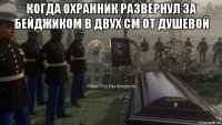 когда охранник развернул за бейджиком в двух см от душевой 