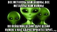 все металлы нам важны, все металлы нам нужны но особенно цезий. щас цезий нужен. у нас сдача проекта горит
