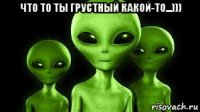 что то ты грустный какой-то...))) 