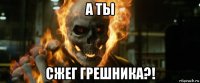 а ты сжег грешника?!
