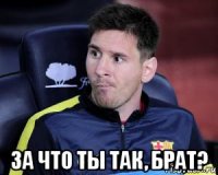  за что ты так, брат?