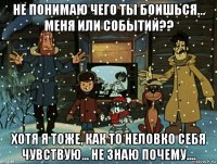 не понимаю чего ты боишься... меня или событий?? хотя я тоже, как то неловко себя чувствую... не знаю почему....