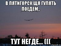 в пятигорск щя гулять поедем.. тут негде... (((