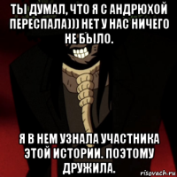 ты думал, что я с андрюхой переспала))) нет у нас ничего не было. я в нем узнала участника этой истории. поэтому дружила.