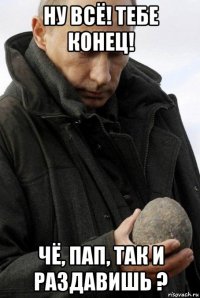 ну всё! тебе конец! чё, пап, так и раздавишь ?
