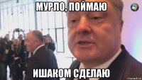 мурло, поймаю ишаком сделаю