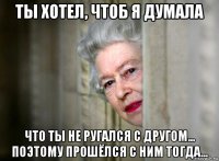 ты хотел, чтоб я думала что ты не ругался с другом... поэтому прошёлся с ним тогда...