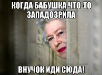когда бабушка что-то западозрила внучок иди сюда!