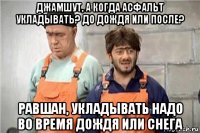 джамшут, а когда асфальт укладывать? до дождя или после? равшан, укладывать надо во время дождя или снега