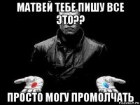 матвей тебе пишу все это?? просто могу промолчать
