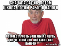 сначала садик, потом школа, потом работ и налоги потом старость болезни и смерть. для чего всё это, всё равно все помрём