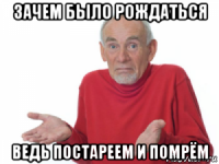 зачем было рождаться ведь постареем и помрём