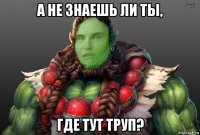 а не знаешь ли ты, где тут труп?