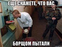 еще скажете, что вас борщом пытали