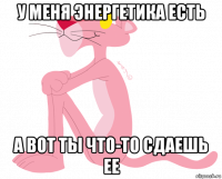 у меня энергетика есть а вот ты что-то сдаешь ее