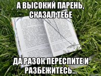 а высокий парень, сказал тебе да разок переспите и разбежитесь...