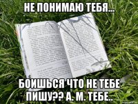 не понимаю тебя... боишься что не тебе пишу?? а. м. тебе..