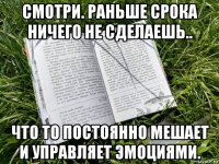 смотри. раньше срока ничего не сделаешь.. что то постоянно мешает и управляет эмоциями.