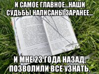 и самое главное...наши судьбы написаны заранее... и мне 23 года назад, позволили все узнать.