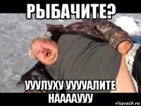 рыбачите? ууулуху ууууалите нааааууу