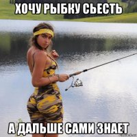 хочу рыбку сьесть а дальше сами знает