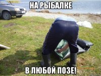 на рыбалке в любой позе!