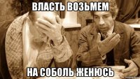 власть возьмем на соболь женюсь