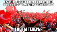 византия - тысячелетняя империя, центр мира и колыбель христианской культуры где ты теперь?