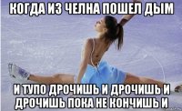 когда из челна пошел дым и тупо дрочишь и дрочишь и дрочишь пока не кончишь и
