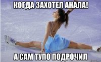 когда захотел анала! а сам тупо подрочил