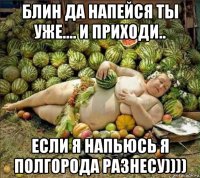 блин да напейся ты уже.... и приходи.. если я напьюсь я полгорода разнесу))))