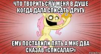 что твориться у меня в душе когда дала списать другу ему поставили пять а мне два сказав «списала!?»