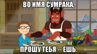во имя сумрака, прошу тебя -- ешь.