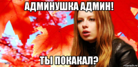 админушка админ! ты покакал?