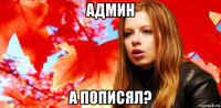 админ а пописял?
